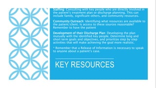 KEY RESOURCES
Staffing: Consulting with key people who are directly involved in
the patient’s treatment plan or discharge planning. This can
include family, significant others, and community resources.
Community Outreach: Identifying what resources are available to
the patient/client. Is access to these sources reasonable?
Remember to have the patient
Development of their Discharge Plan: Developing the plan
mutually with the identified key people. Determine long and
short term goals and objectives, and prioritize step by step
activities that will make achieving the goal more realistic.
* Remember that a Release of Information is necessary to speak
to anyone about a patient’s case.
 