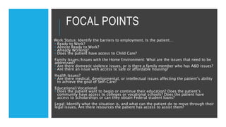 FOCAL POINTS
Work Status: Identify the barriers to employment. Is the patient…
 Ready to Work?
 Almost Ready to Work?
 Already Working?
 Does the patient have access to Child Care?
Family Issues/Issues with the Home Environment: What are the issues that need to be
addressed?
 Are there domestic violence issues, or is there a family member who has A&D issues?
 Are there an issue with access to safe or affordable housing?
Health Issues?
 Are there medical, developmental, or intellectual issues affecting the patient’s ability
to achieve the goal of Self-Care?
Educational/Vocational:
 Does the patient want to begin or continue their education? Does the patient’s
community have access to colleges or vocational schools? Does the patient have
access to Scholarships or can they obtain Federal student loans?
Legal: Identify what the situation is, and what can the patient do to move through their
legal issues. Are there resources the patient has access to assist them?
 