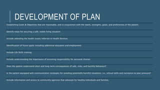 DEVELOPMENT OF PLAN
Establishing Goals & Objectives that are reasonable, and in conjunction with the needs, strengths, goals, and preferences of the patient.
Identify steps for securing a safe, stable living situation
Include attending the health issues/referrals to Health Services
Identification of future goals including additional education and employment
Include Life Skills training
Include understanding the importance of assuming responsibility for personal choices
Does the patient understand short and long-term consequences of safe, risky, and harmful behaviors?
Is the patient equipped with communication strategies for avoiding potentially harmful situations; i.e., refusal skills and resistance to peer pressure?
Include information and access to community agencies that advocate for healthy individuals and families.
 