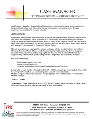 CASE MANAGER
                                    SPECIALIZATION IN SEXUAL OFFENDER TREATMENT


Qualifications: Bachelor’s degree in Social Science and a minimum of one year direct experience in
behavioral health client care. Commitment to learn specialized treatment services. One year
experience can substitute for one year education.

Job Requirements:

Responsible for the support and coordination of services for assigned clients, assisting clients to reach
their vision and therapeutic. Work as a member of the treatment team with the assigned Therapist.
Schedule testing and assessment of clients; assist as instructed by Therapist. Attend and participate in
Adult Team meetings to assess for needed community services, and refer clients appropriately. Assist
with paperwork – as assigned by Therapist or Clinical Director.

Maintain a complete and organized file. Actively participate with the client’s treatment team (client,
Therapist, Probation/Parole Officer, Law Enforcement personnel) to assist the client to recognize
deviant or harmful behaviors, and develop cognitive behavioral skills to not re-offend or act out
inappropriately. Maintain high quality, caring services – to promote the vision of the company

Focus on the following:

        Reducing symptoms of diagnosis
        Improving social functioning
        Increasing recipients and referring agencies satisfaction with services.

Responsible to work Monday – Friday from 8:00AM – 5:00PM, or evenings, when needed. Responsible
for running the Yuma office and coordinating client care with community needs.
Must be energetic, enthusiastic, organized and great people skills. Position is paid per billable hour.
Must be bilingual.

$$ DOE, FT, Benefits

How to Apply: Please obtain referral card from YPIC at any of the two locations listed below, and send it along
with a cover letter and resume to the address you will be given at referral time.




                                     3826 W. 16th Street • Yuma, AZ • (928) 329-0990
                                    663 E. Main Street • Somerton, AZ • (928) 627-9396
                                  Fax: 928-782-9558 • TTY (928) 329-6466 • www.ypic.com
      YPIC is an equal opportunity employer/program. Auxiliary aids and services  are available upon request to individuals with  disabilities.  
      YPIC es un empleador que ofrece Igualdad De Oportunidades /Programas Se le Harán Disponible Cuando Solicite Ayuda Auxiliar Y Servicios 
      Adicionales Para Personas Con Incapacidades. 
 