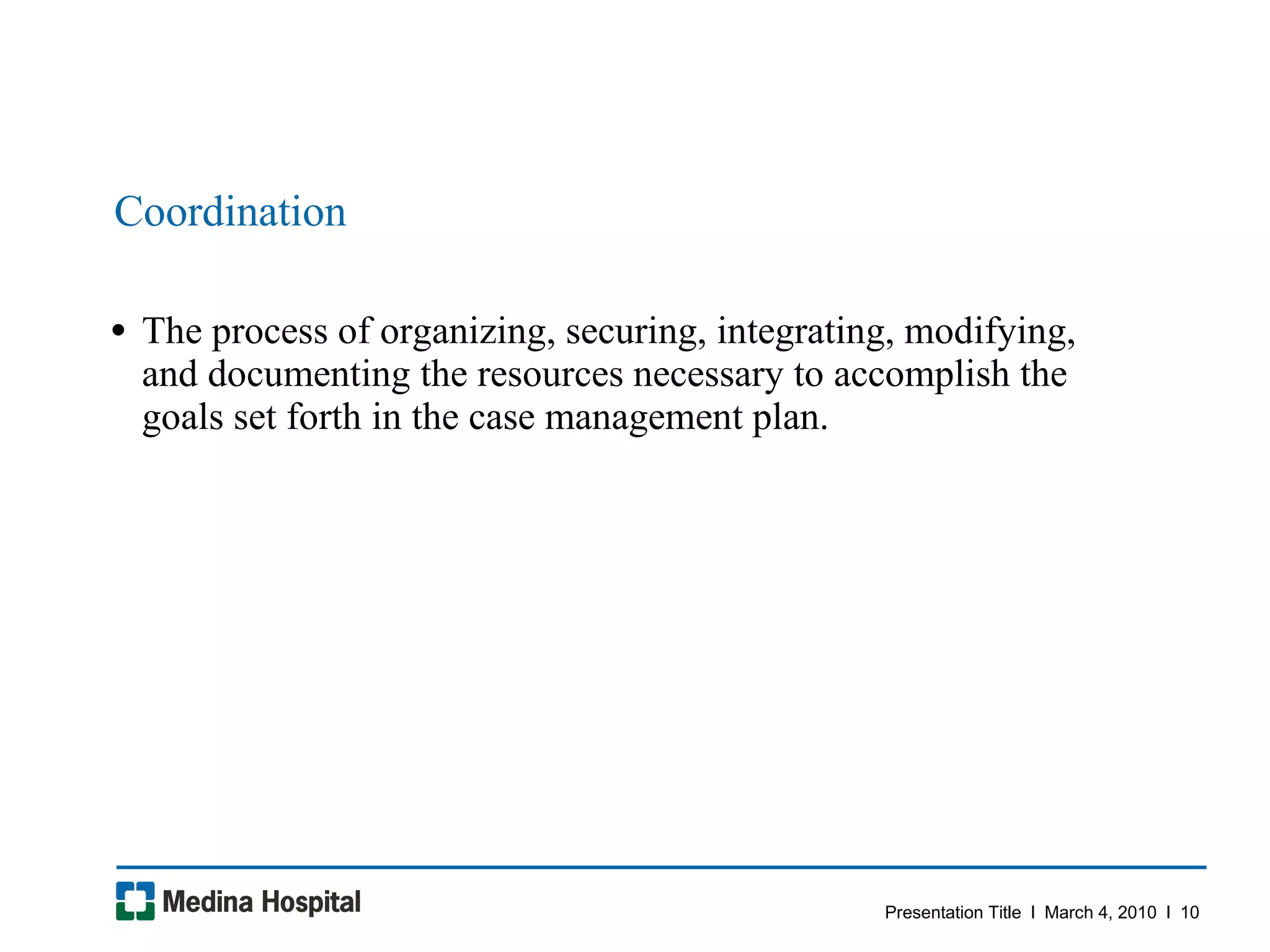 Coordination The process of organizing, securing, integrating, modifying, and documenting the resources necessary to accomplish the goals set forth in the case management plan.  