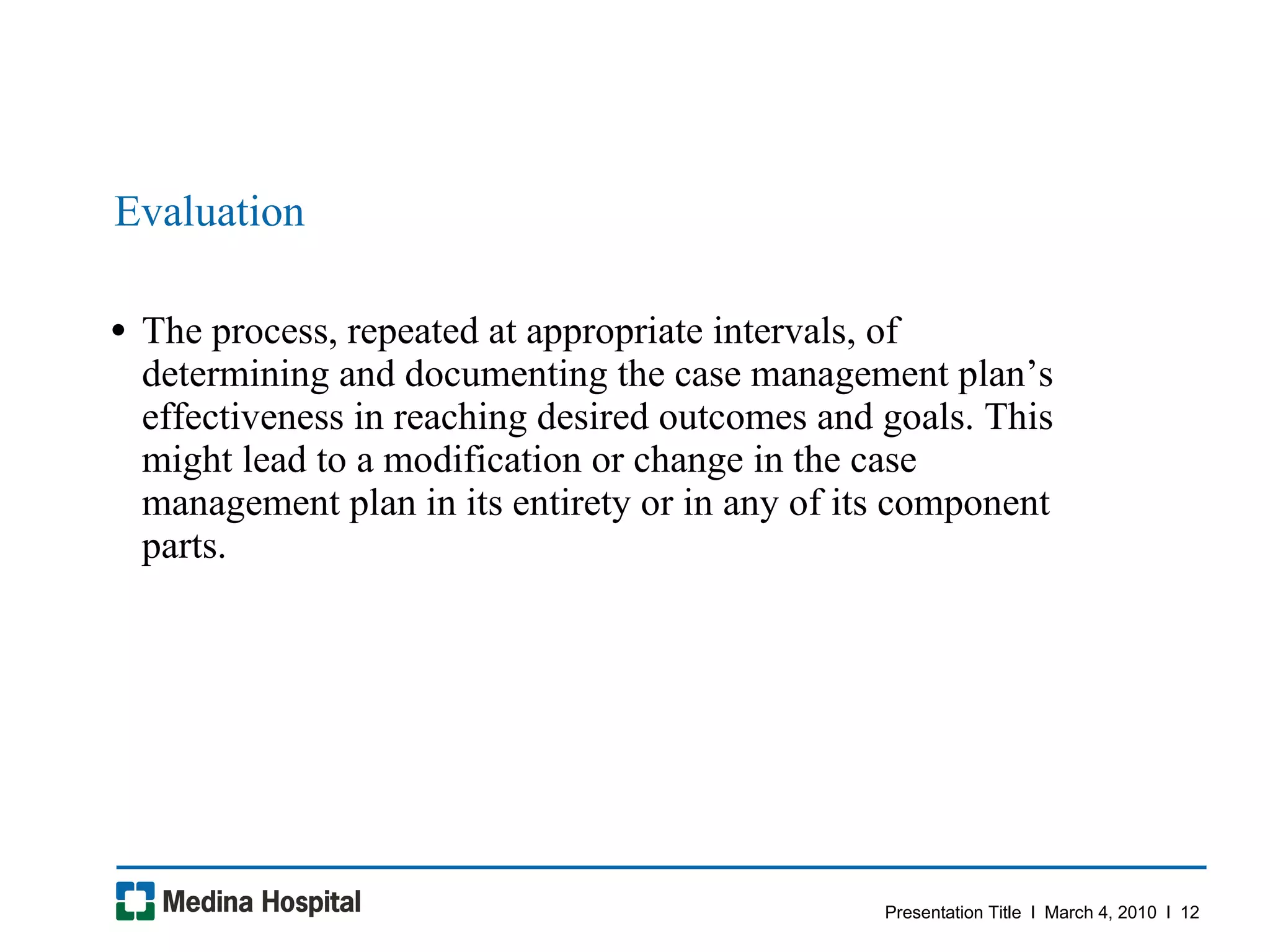 Evaluation The process, repeated at appropriate intervals, of determining and documenting the case management plan’s effectiveness in reaching desired outcomes and goals. This might lead to a modification or change in the case management plan in its entirety or in any of its component parts.  