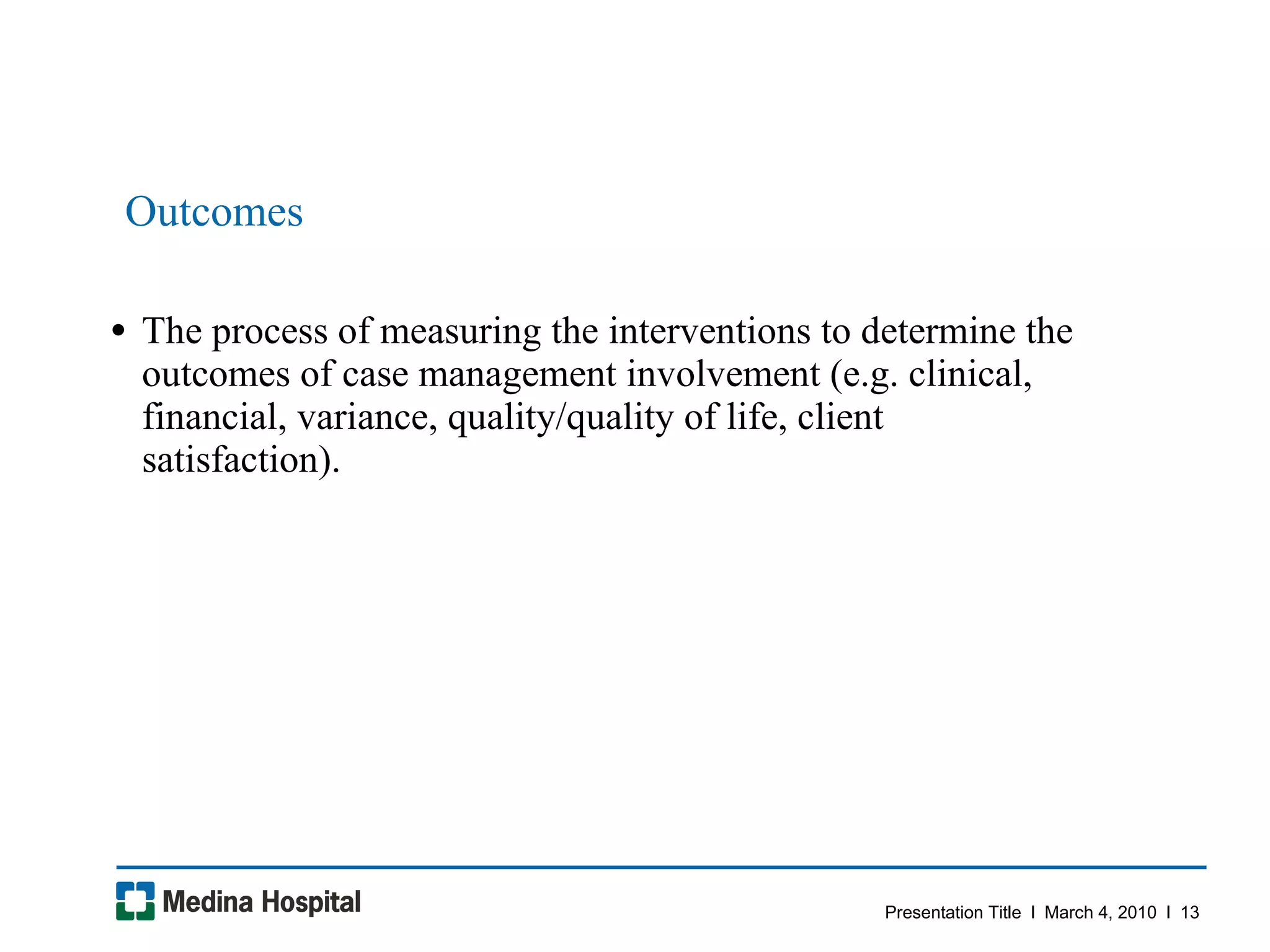 Outcomes  The process of measuring the interventions to determine the outcomes of case management involvement (e.g. clinical, financial, variance, quality/quality of life, client satisfaction).  