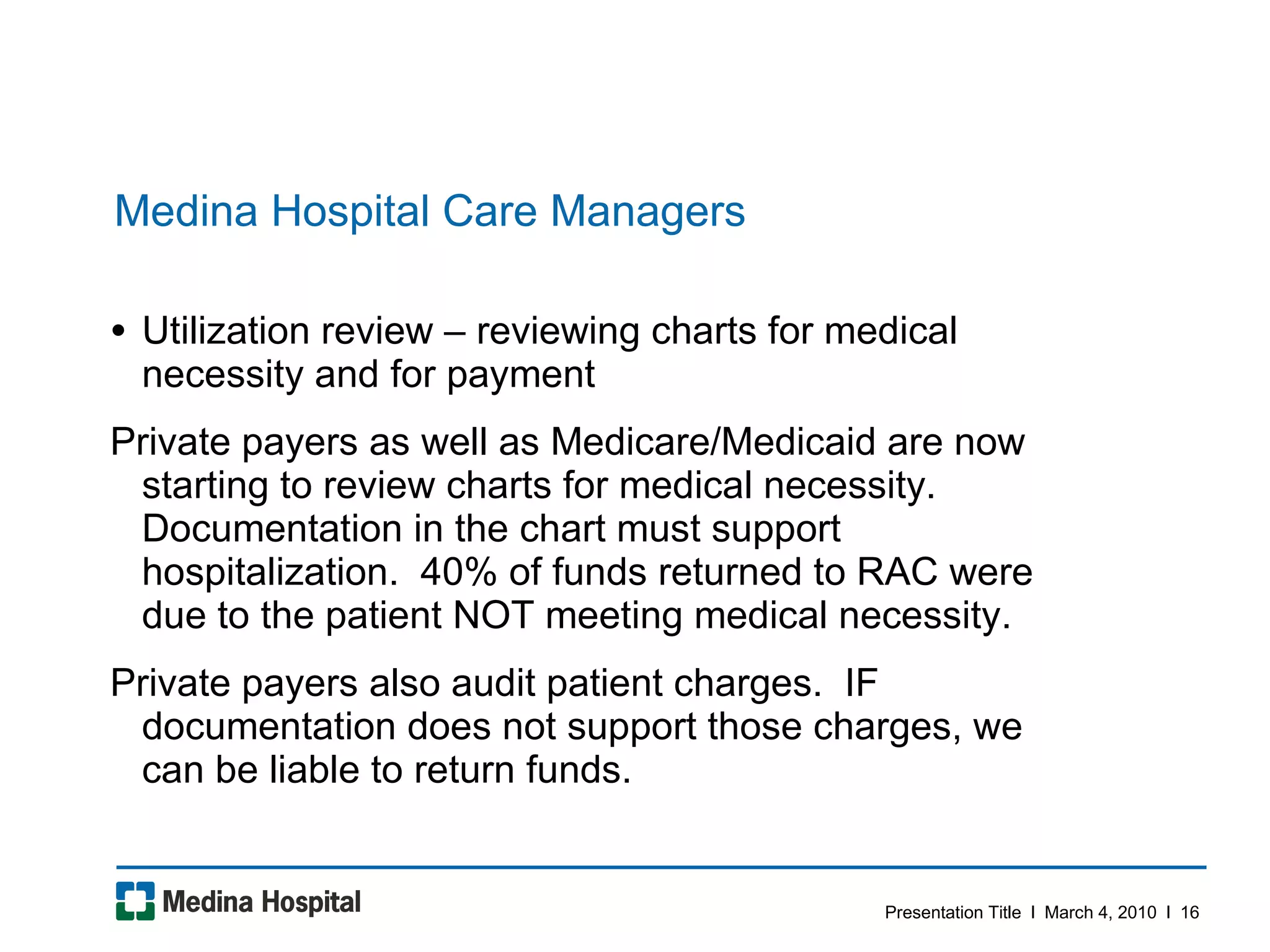 Medina Hospital Care Managers Utilization review – reviewing charts for medical necessity and for payment  Private payers as well as Medicare/Medicaid are now starting to review charts for medical necessity.  Documentation in the chart must support hospitalization.  40% of funds returned to RAC were due to the patient NOT meeting medical necessity.  Private payers also audit patient charges.  IF documentation does not support those charges, we can be liable to return funds.  