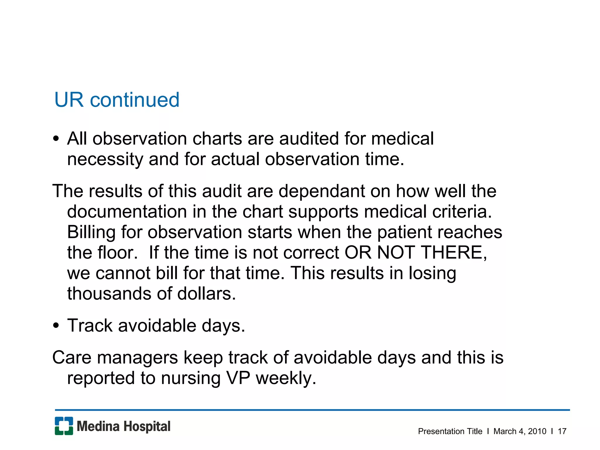 UR continued All observation charts are audited for medical necessity and for actual observation time.  The results of this audit are dependant on how well the documentation in the chart supports medical criteria. Billing for observation starts when the patient reaches the floor.  If the time is not correct OR NOT THERE, we cannot bill for that time. This results in losing thousands of dollars.  Track avoidable days.  Care managers keep track of avoidable days and this is reported to nursing VP weekly.  