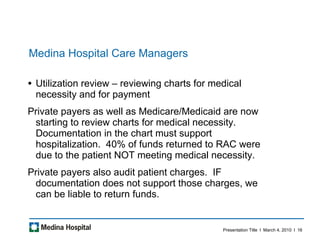 Medina Hospital Care Managers Utilization review – reviewing charts for medical necessity and for payment  Private payers as well as Medicare/Medicaid are now starting to review charts for medical necessity.  Documentation in the chart must support hospitalization.  40% of funds returned to RAC were due to the patient NOT meeting medical necessity.  Private payers also audit patient charges.  IF documentation does not support those charges, we can be liable to return funds.  