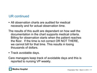 UR continued All observation charts are audited for medical necessity and for actual observation time.  The results of this audit are dependant on how well the documentation in the chart supports medical criteria. Billing for observation starts when the patient reaches the floor.  If the time is not correct OR NOT THERE, we cannot bill for that time. This results in losing thousands of dollars.  Track avoidable days.  Care managers keep track of avoidable days and this is reported to nursing VP weekly.  