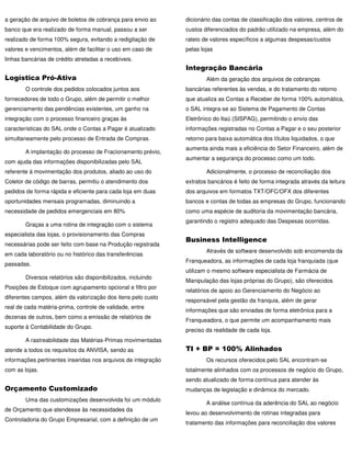 a geração de arquivo de boletos de cobrança para envio ao      dicionário das contas de classificação dos valores, centros de
banco que era realizado de forma manual, passou a ser          custos diferenciados do padrão utilizado na empresa, além do
realizado de forma 100% segura, evitando a redigitação de      rateio de valores específicos a algumas despesas/custos
valores e vencimentos, além de facilitar o uso em caso de      pelas lojas
linhas bancárias de crédito atreladas a recebíveis.
                                                               Integração Bancária
Logística Pró-Ativa                                                    Além da geração dos arquivos de cobranças
        O controle dos pedidos colocados juntos aos            bancárias referentes às vendas, e do tratamento do retorno
fornecedores de todo o Grupo, além de permitir o melhor        que atualiza as Contas a Receber de forma 100% automática,
gerenciamento das pendências existentes, um ganho na           o SAL integra-se ao Sistema de Pagamento de Contas
integração com o processo financeiro graças às                 Eletrônico do Itaú (SISPAG), permitindo o envio das
características do SAL onde o Contas a Pagar é atualizado      informações registradas no Contas a Pagar e o seu posterior
simultaneamente pelo processo de Entrada de Compras.           retorno para baixa automática dos títulos liquidados, o que
                                                               aumenta ainda mais a eficiência do Setor Financeiro, além de
        A implantação do processo de Fracionamento prévio,
                                                               aumentar a segurança do processo como um todo.
com ajuda das informações disponibilizadas pelo SAL
referente à movimentação dos produtos, aliado ao uso do                Adicionalmente, o processo de reconciliação dos
Coletor de código de barras, permitiu o atendimento dos        extratos bancários é feito de forma integrada através da leitura
pedidos de forma rápida e eficiente para cada loja em duas     dos arquivos em formatos TXT/OFC/OFX dos diferentes
oportunidades mensais programadas, diminuindo a                bancos e contas de todas as empresas do Grupo, funcionando
necessidade de pedidos emergenciais em 80%                     como uma espécie de auditoria da movimentação bancária,
                                                               garantindo o registro adequado das Despesas ocorridas.
        Graças a uma rotina de integração com o sistema
especialista das lojas, o provisionamento das Compras
                                                               Business Intelligence
necessárias pode ser feito com base na Produção registrada
                                                                       Através de software desenvolvido sob encomenda da
em cada laboratório ou no histórico das transferências
                                                               Franqueadora, as informações de cada loja franquiada (que
passadas.
                                                               utilizam o mesmo software especialista de Farmácia de
        Diversos relatórios são disponibilizados, incluindo
                                                               Manipulação das lojas próprias do Grupo), são oferecidos
Posições de Estoque com agrupamento opcional e filtro por
                                                               relatórios de apoio ao Gerenciamento do Negócio ao
diferentes campos, além da valorização dos itens pelo custo
                                                               responsável pela gestão da franquia, além de gerar
real de cada matéria-prima, controle de validade, entre
                                                               informações que são enviadas de forma eletrônica para a
dezenas de outros, bem como a emissão de relatórios de
                                                               Franqueadora, o que permite um acompanhamento mais
suporte à Contabilidade do Grupo.
                                                               preciso da realidade de cada loja.
        A rastreabilidade das Matérias-Primas movimentadas
atende a todos os requisitos da ANVISA, sendo as               TI + BP = 100% Alinhados
informações pertinentes inseridas nos arquivos de integração           Os recursos oferecidos pelo SAL encontram-se
com as lojas.                                                  totalmente alinhados com os processos de negócio do Grupo,
                                                               sendo atualizado de forma contínua para atender às
Orçamento Customizado                                          mudanças de legislação e dinâmica do mercado.
        Uma das customizações desenvolvida foi um módulo
                                                                       A análise contínua da aderência do SAL ao negócio
de Orçamento que atendesse às necessidades da
                                                               levou ao desenvolvimento de rotinas integradas para
Controladoria do Grupo Empresarial, com a definição de um
                                                               tratamento das informações para reconciliação dos valores
 