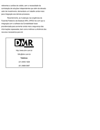 referentes a cartões de crédito, sem a necessidade da
contratação de soluções independentes que além de elevado
valor de investimento, demandaria um trabalho ainda maior
para integração aos demais processos.

        Recentemente, as mudanças nas exigências da
Fazenda Federal e da Estadual (NFe, SPED) fez com que a
integração com o software da Contabilidade fosse
providenciada para aumentar ainda mais a segurança das
informações repassadas, bem como melhorar a eficiência dos
recursos necessários para tal.




                    http://www.dmr.com.br

                      SAL@dmr.com.br

                          Telefone:

                       (21) 9455-1628

                       (81) 9989-0987
 