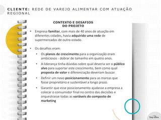 C L I E N T E : R E D E D E V A R E J O A L I M E N TA R C O M AT U A Ç Ã O
R E G I O N A L
CONTEXTO E DESAFIOS
DO PROJETO
• Empresa familiar, com mais de 40 anos de atuação em
diferentes cidades, havia adquirido uma rede de
supermercados de outro estado.
• Os desafios eram:
• Os planos de crescimento para a organização eram
ambiciosos - dobrar de tamanho em quatro anos.
• A liderança tinha dúvidas sobre qual deveria ser o público
alvo para suportar este crescimento, bem como qual
proposta de valor e diferenciação deveriam buscar.
• Definir um novo posicionamento para as marcas que
fosse proprietário e sustentável a longo prazo.
• Garantir que esse posicionamento ajudasse a empresa a
colocar o consumidor final no centro das decisões e
orquestrasse todas as variáveis do composto de
marketing
 
