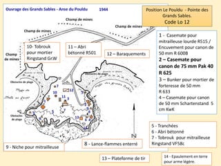 1 - Casemate pour
mitrailleuse lourde R515 /
Encuvement pour canon de
50 mm R 600B
2 – Casemate pour
canon de 75 mm Pak 40
R 625
3 – Bunker pour mortier de
forteresse de 50 mm
R 633
4 – Casemate pour canon
de 50 mm Schartenstand 5
cm KwK
Position Le Pouldu - Pointe des
Grands Sables.
Code Lo 12
5 - Tranchées
6 - Abri bétonné
7 - Tobrouk pour mitrailleuse
Ringstand VF58c8 - Lance-flammes enterré
9 - Niche pour mitrailleuse
10- Tobrouk
pour mortier
Ringstand Gr.W
11 – Abri
bétonné R501 12 – Baraquements
13 – Plateforme de tir 14 - Epaulement en terre
pour arme légère.
 