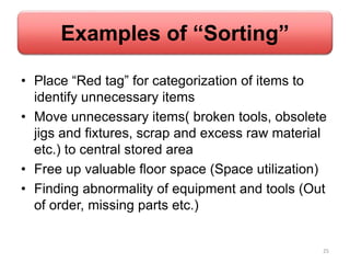 Examples of “Sorting”
• Place “Red tag” for categorization of items to
identify unnecessary items
• Move unnecessary items( broken tools, obsolete
jigs and fixtures, scrap and excess raw material
etc.) to central stored area
• Free up valuable floor space (Space utilization)
• Finding abnormality of equipment and tools (Out
of order, missing parts etc.)
25
 