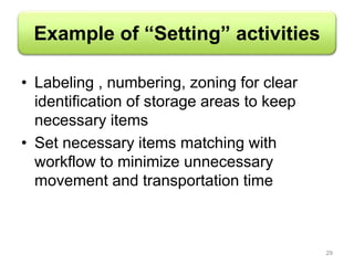 Example of “Setting” activities
• Labeling , numbering, zoning for clear
identification of storage areas to keep
necessary items
• Set necessary items matching with
workflow to minimize unnecessary
movement and transportation time
29
 