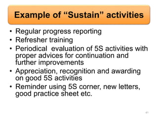 Example of “Sustain” activities
• Regular progress reporting
• Refresher training
• Periodical evaluation of 5S activities with
proper advices for continuation and
further improvements
• Appreciation, recognition and awarding
on good 5S activities
• Reminder using 5S corner, new letters,
good practice sheet etc.
41
 