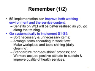 Remember (1/2)
• 5S implementation can improve both working
environment and the service content.
– Benefits on WEI will be better realized as you go
along the training.
• Go systematically to implement S1-S5:
– Sort necessary & unnecessary items;
– Arrange items according to work flow;
– Make workplace and tools shining (daily
cleaning);
– Standardize “sort-set-shine” process; and
– Workers acquire positive attitude to sustain &
improve quality of health services.
47
 