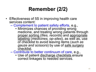 Remember (2/2)
• Effectiveness of 5S in improving health care
services content:
– Complement to patient safety efforts, e.g.,
• Minimizes chances of providing wrong
medicine, and treating wrong patients through
proper sorting (files, records) and appropriate
labeling (medicines, op-sites), as well as, use
of checklist to avoid leaving items (such as
gauze and scissors) by use of safe surgery
checklist.
– Contribute to better continuum of care, e.g.,
• Use of patient discharge checklists ensure
correct linkages to needed services.
48
 