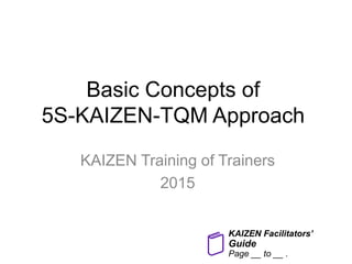 Basic Concepts of
5S-KAIZEN-TQM Approach
KAIZEN Training of Trainers
2015
KAIZEN Facilitators’
Guide
Page __ to __ .
 