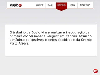 O trabalho da Duplo M era realizar a inauguração da primeira concessionária Peugeot em Canoas, atraindo o máximo de possíveis clientes da cidade e da Grande Porto Alegre. 