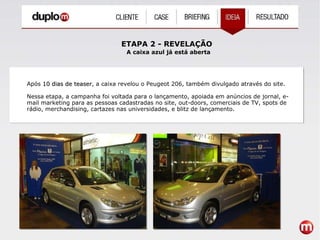 ETAPA 2 - REVELAÇÃO A caixa azul já está aberta Após  10 dias de teaser , a caixa revelou o Peugeot 206, também divulgado através do site. Nessa etapa, a campanha foi voltada para o lançamento, apoiada em anúncios de jornal, e-mail marketing para as pessoas cadastradas no site, out-doors, comerciais de TV, spots de rádio, merchandising, cartazes nas universidades, e blitz de lançamento. 