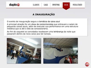 A INAUGURAÇÃO O evento de inauguração seguiu a  temática da caixa azul A principal atração foi um  show de contorcionistas  que entravam e saíam de pequenas caixas azuis, além de executar sua performance em uma estrutura metálica que ia até o teto da concessionária. Ao fim do coquetel os convidados receberam uma  lembrança  da noite que passaram dentro da nova caixa azul de Canoas. 