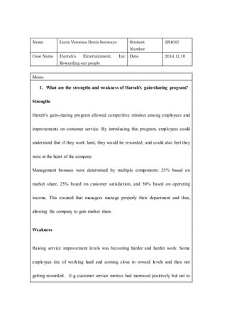 Name Lucia Veronica Denis Senwayo Student
Number
2B4047
Case Name Harrah’s Entertainment, Inc:
Rewarding our people
Date 2014.11.10
Memo
1. What are the strengths and weakness of Harrah’s gain-sharing program?
Strengths
Harrah’s gain-sharing program allowed competitive mindset among employees and
improvements on costumer service. By introducing this program, employees could
understand that if they work hard, they would be rewarded, and could also feel they
were at the heart of the company.
Management bonuses were determined by multiple components: 25% based on
market share, 25% based on customer satisfaction, and 50% based on operating
income. This ensured that managers manage properly their department and thus,
allowing the company to gain market share.
Weakness
Raising service improvement levels was becoming harder and harder work. Some
employees tire of working hard and coming close to reward levels and then not
getting rewarded. E.g customer service metrics had increased positively but not to
 