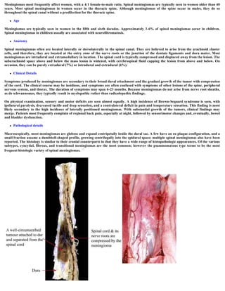 Meningiomas most frequently affect women, with a 4:1 female-to-male ratio. Spinal meningiomas are typically seen in women older than 40
years. Most spinal meningiomas in women occur in the thoracic spine. Although meningiomas of the spine occur in males, they do so
throughout the spinal canal without a predilection for the thoracic spine.
 Age
Meningiomas are typically seen in women in the fifth and sixth decades. Approximately 3-6% of spinal meningiomas occur in children.
Spinal meningiomas in children usually are associated with neurofibromatosis.
 Anatomy
Spinal meningiomas often are located laterally or dorsolaterally in the spinal canal. They are believed to arise from the arachnoid cluster
cells, and therefore, they are located at the entry zone of the nerve roots or the junction of the dentate ligaments and dura mater. Most
meningiomas are intradural and extramedullary in location. The spinal cord is typically compressed and displaced away from the lesion. The
subarachnoid space above and below the mass lesion is widened, with cerebrospinal fluid capping the lesion from above and below. On
occasion, they can be purely extradural (7%) or intradural and extradural (6%).
 Clinical Details
Symptoms produced by meningiomas are secondary to their broad dural attachment and the gradual growth of the tumor with compression
of the cord. The clinical course may be insidious, and symptoms are often confused with symptoms of other lesions of the spine, peripheral
nervous system, and thorax. The duration of symptoms may span 6-23 months. Because meningiomas do not arise from nerve root sheaths,
as do schwannomas, they typically result in myelopathic rather than radiculopathic findings.
On physical examination, sensory and motor deficits are seen almost equally. A high incidence of Brown-Sequard syndrome is seen, with
ipsilateral paralysis, decreased tactile and deep sensation, and a contralateral deficit in pain and temperature sensation. This finding is most
likely secondary to the high incidence of laterally positioned meningiomas. With substantial growth of the tumors, clinical findings may
merge. Patients most frequently complain of regional back pain, especially at night, followed by sensorimotor changes and, eventually, bowel
and bladder dysfunction.
 Pathological details
Macroscopically, most meningiomas are globose and expand centripetally inside the dural sac. A few have an en plaque configuration, and a
small fraction assume a dumbbell-shaped profile, growing centrifugally into the epidural space; multiple spinal meningiomas also have been
reported. The histology is similar to their cranial counterparts in that they have a wide range of histopathologic appearances. Of the various
subtypes, cyncytial, fibrous, and transitional meningiomas are the most common; however the psammomatous type seems to be the most
frequent histologic variety of spinal meningiomas. 15
 