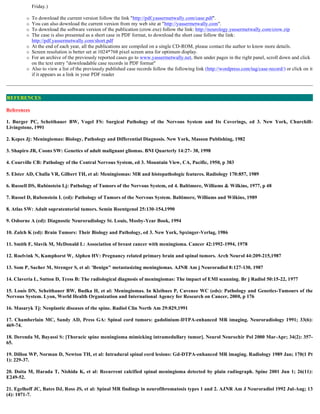 Friday.)
 To download the current version follow the link "http://pdf.yassermetwally.com/case.pdf".
 You can also download the current version from my web site at "http://yassermetwally.com".
 To download the software version of the publication (crow.exe) follow the link: http://neurology.yassermetwally.com/crow.zip
 The case is also presented as a short case in PDF format, to download the short case follow the link:
http://pdf.yassermetwally.com/short.pdf
 At the end of each year, all the publications are compiled on a single CD-ROM, please contact the author to know more details.
 Screen resolution is better set at 1024*768 pixel screen area for optimum display.
 For an archive of the previously reported cases go to www.yassermetwally.net, then under pages in the right panel, scroll down and click
on the text entry "downloadable case records in PDF format"
 Also to view a list of the previously published case records follow the following link (http://wordpress.com/tag/case-record/) or click on it
if it appears as a link in your PDF reader
References
1. Burger PC, Scheithauer BW, Vogel FS: Surgical Pathology of the Nervous System and Its Coverings, ed 3. New York, Churchill-
Livingstone, 1991
2. Kepes Jj: Meningiomas: Biology, Pathology and Differential Diagnosis. New York, Masson Publishing, 1982
3. Shapiro JR, Coons SW: Genetics of adult malignant gliomas. BNI Quarterly 14:27- 38, 1998
4. Courville CB: Pathology of the Central Nervous System, ed 3. Mountain View, CA, Pacific, 1950, p 383
5. Elster AD, Challa VR, Gilbert TH, et al: Meningiomas: MR and histopathologic features. Radiology 170:857, 1989
6. Russell DS, Rubinstein Lj: Pathology of Tumors of the Nervous System, ed 4. Baltimore, Williams & Wilkins, 1977, p 48
7. Russel D, Rubenstein L (ed): Pathology of Tumors of the Nervous System. Baltimore, Williams and Wilkins, 1989
8. Atlas SW: Adult supratentorial tumors. Semin Roentgenol 25:130-154,1990
9. Osborne A (ed): Diagnostic Neuroradiology St. Louis, Mosby-Year Book, 1994
10. Zulch K (ed): Brain Tumors: Their Biology and Pathology, ed 3. New York, Spxinger-Verlag, 1986
11. Smith F, Slavik M, McDonald L: Association of breast cancer with meningioma. Cancer 42:1992-1994, 1978
12. Roelvink N, Kamphorst W, Alphen HV: Pregnancy related primary brain and spinal tumors. Arch Neurol 44:209-215,1987
13. Som P, Sacher M, Strenger S, et al: 'Benign" metastasizing meningiomas. AJNR Am j Neuroradiol 8:127-130, 1987
14. Claveria L, Sutton D, Tress B: The radiological diagnosis of meningiomas: The impact of EMI scanning. Br j Radiol 50:15-22, 1977
15. Louis DN, Scheithauer BW, Budka H, et al: Meningiomas. In Kleihues P, Cavenee WC (eds): Pathology and Genetics-Tumours of the
Nervous System. Lyon, World Health Organization and International Agency for Research on Cancer, 2000, p 176
16. Masaryk Tj: Neoplastic diseases of the spine. Radiol Clin North Am 29:829,1991
17. Chamberlain MC, Sandy AD, Press GA: Spinal cord tumors: gadolinium-DTPA-enhanced MR imaging. Neuroradiology 1991; 33(6):
469-74.
18. Derenda M, Bayassi S: [Thoracic spine meningioma mimicking intramedullary tumor]. Neurol Neurochir Pol 2000 Mar-Apr; 34(2): 357-
65.
19. Dillon WP, Norman D, Newton TH, et al: Intradural spinal cord lesions: Gd-DTPA-enhanced MR imaging. Radiology 1989 Jan; 170(1 Pt
1): 229-37.
20. Doita M, Harada T, Nishida K, et al: Recurrent calcified spinal meningioma detected by plain radiograph. Spine 2001 Jun 1; 26(11):
E249-52.
21. Egelhoff JC, Bates DJ, Ross JS, et al: Spinal MR findings in neurofibromatosis types 1 and 2. AJNR Am J Neuroradiol 1992 Jul-Aug; 13
(4): 1071-7.
REFERENCES
 