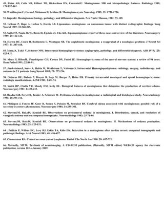 49. Elster AD, Calla VR, Gilbert TH, Richardson DN, ContentoJC. Meningiomas: MR and histopathologic features. Radiology 1989;
170:857-862.
50. Worthington C, CaronJ, Melanson D, Leblanc R. Meningioma cysts. Neurology 1985; 35: 1720-1724.
51. KepesJJ. Meningiomas: biology, pathology, and differential diagnosis. New York: Masson, 1982; 75-109.
52. LeRoux P, Hope A, Lofton S, Harris AB. Lipomatous meningioma: an uncommon tumor with distinct radiographic findings. Sung
Neurol 1989; 32:360-365.
53. Salibi 55, Nauta HJW, Brem H, Epstein JI, Cho KR. Lipomeningioma: report of three cases and review of the literature. Neurosurgery
1989; 25:122-126.
54. Horten BC, Unich H, Rubinstein U, Montague SR. The angioblastic meningioma: a reappraisal of a nosological problem. J Neurol Sci
1977; 31:387-410.
55. MarcJA, Takei Y, Schecter MM. Intracranial hemangiopericytomas: angiography, pathology, and differential diagnosis. AJR 1975; 125:
823-832.
56. Mena H, RibasJL, Pezeshkpour GH, Cowan DN, Panisi JE. Hemangiopericytoma of the central nervous system: a review of 94 cases.
Hum Pathol 1991; 22:84-91.
57. JaaskelainenJ, Serve A, Haltia M, Wahlstrom T, Valtonen S. Intracranial Hemangiopericytoma: radiology, surgery, radiotherapy, and
outcome in 2 1 patients. Sung Neurol 1985; 23: 227-236.
58. Osborne DE, Dubois P, Drayer B, Sage M, Burger P, Heinz ER. Primary intracranial meningeal and spinal hemangiopericytoma:
radiologic manifestations. AJNR 1981; 2:69- 74.
59. Smith HP, Challa VR, Moody DM, Kelly DL. Biological features of meningiomas that determine the production of cerebral edema.
Neurosurgery 1981; 8:429-433.
60. Bnadac GB, Ferszt R, Bender A, Schorner W. Peritumoral edema in meningioma: a radiological and histological study. Neuroradiology
1986; 28:304-312.
61. Philippon J, Foncin JF, Gnov R, Snoun A, Poisson M, Pentuiset BF. Cerebral edema associated with meningiomas: possible role of a
secretory-excretory phenomenon. Neurosurgery 1984; 14:295-301.
62. StevensJM, Rui.zJS, Kendall BE. Observations on peritumoral oedema in meningioma. I. Distribution, spread, and resolution of
vasogenic oedema seen on computed tomography. Neuroradiology 1983; 25:71-80.
63. StevensJM, RuizJS, Kendall BE. Observations on peritumoral oedema in meningioma. II. Mechanisms of oedema production.
Neuroradiology 1983; 25: 125-131.
64 . Pullicin P, Wilbur DC, Levy RJ, Eskin TA, Kido DK. Infarction in a meningioma after cardiac arrest: computed tomographic and
pathologic findings. Arch Neurol 1983; 40: 456-457.
65. Zimmerman RA. Central nervous system lymphoma. Radiol Clin North Am 1990; 28: 697-721.
66. Metwally, MYM: Textbook of neuroimaging, A CD-ROM publication, (Metwally, MYM editor) WEB-CD agency for electronic
publication, version 10.1a January 2009
 