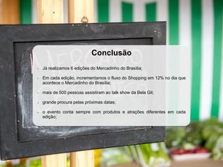 Conclusão
- Já realizamos 6 edições do Mercadinho do Brasília;
- Em cada edição, incrementamos o fluxo do Shopping em 12% no dia que
acontece o Mercadinho do Brasília;
- mais de 500 pessoas assistiram ao talk show da Bela Gil;
- grande procura pelas próximas datas;
- o evento conta sempre com produtos e atrações diferentes em cada
edição;
 
