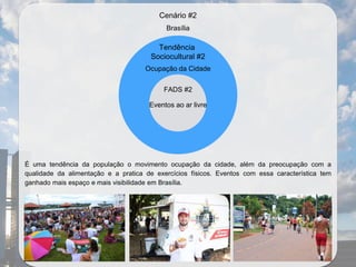 É uma tendência da população o movimento ocupação da cidade, além da preocupação com a
qualidade da alimentação e a pratica de exercícios físicos. Eventos com essa característica tem
ganhado mais espaço e mais visibilidade em Brasília.
Brasília
Tendência
Sociocultural #2
Ocupação da Cidade
FADS #2
Eventos ao ar livre
Cenário #2
 