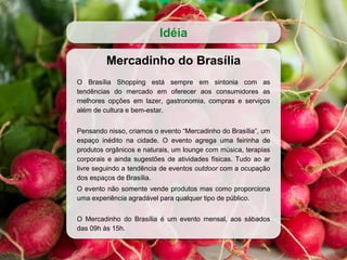 Mercadinho do Brasília
O Brasília Shopping está sempre em sintonia com as
tendências do mercado em oferecer aos consumidores as
melhores opções em lazer, gastronomia, compras e serviços
além de cultura e bem-estar.
Pensando nisso, criamos o evento “Mercadinho do Brasília”, um
espaço inédito na cidade. O evento agrega uma feirinha de
produtos orgânicos e naturais, um lounge com música, terapias
corporais e ainda sugestões de atividades físicas. Tudo ao ar
livre seguindo a tendência de eventos outdoor com a ocupação
dos espaços de Brasília.
O evento não somente vende produtos mas como proporciona
uma experiência agradável para qualquer tipo de público.
O Mercadinho do Brasília é um evento mensal, aos sábados
das 09h às 15h.
Idéia
 