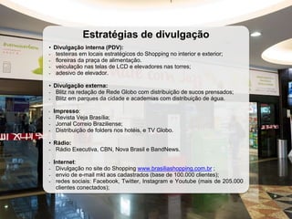 Estratégias de divulgação
• Divulgação interna (PDV):
- testeiras em locais estratégicos do Shopping no interior e exterior;
- floreiras da praça de alimentação.
- veiculação nas telas de LCD e elevadores nas torres;
- adesivo de elevador.
• Divulgação externa:
- Blitz na redação de Rede Globo com distribuição de sucos prensados;
- Blitz em parques da cidade e academias com distribuição de água.
• Impresso:
- Revista Veja Brasília;
- Jornal Correio Braziliense;
- Distribuição de folders nos hotéis, e TV Globo.
• Rádio:
- Rádio Executiva, CBN, Nova Brasil e BandNews.
• Internet:
- Divulgação no site do Shopping www.brasiliashopping.com.br ;
- envio de e-mail mkt aos cadastrados (base de 100.000 clientes);
- redes sociais: Facebook, Twitter, Instagram e Youtube (mais de 205.000
clientes conectados);
 