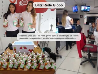 Blitz Rede Globo
Fizemos uma blitz na rede globo com a distribuição de sucos
prensados para gerar buzz e mídia espontânea para o Mercadinho.
 