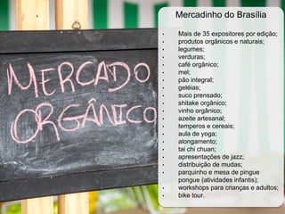 Mercadinho do Brasília
• Mais de 35 expositores por edição;
• produtos orgânicos e naturais;
• legumes;
• verduras;
• café orgânico;
• mel;
• pão integral;
• geléias;
• suco prensado;
• shitake orgânico;
• vinho orgânico;
• azeite artesanal;
• temperos e cereais;
• aula de yoga;
• alongamento;
• tai chi chuan;
• apresentações de jazz;
• distribuição de mudas;
• parquinho e mesa de pingue
pongue (atividades infantis);
• workshops para crianças e adultos;
• bike tour.
 