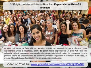 3ª Edição do Mercadinho do Brasília - Especial com Bela Gil
11/04/2015
Vídeo no Youtube: www.youtube.com/watch?v=24CtjdlPwNQ
A ideia foi trazer a Bela Gil na terceira edição do Mercadinho para oferecer uma
experiência única e inusitada, além de gerar mídia espontânea. A Bela Gil, chef de
culinária natural, preparou uma receita de cookies de jatobá, além de conversar com o
público sobre as propriedades de diversos produtos orgânicos e naturais. Com isso, o
evento Mercadinho do Brasília tornou-se ainda mais conhecido.
 