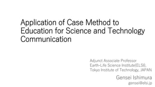 Application of Case Method to
Education for Science and Technology
Communication
Gensei Ishimura
gensei@elsi.jp
Adjunct Associate Professor
Earth-Life Science Institute(ELSI),
Tokyo Institute of Technology, JAPAN
 
