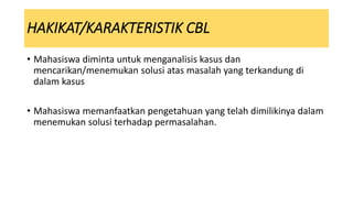 • Mahasiswa diminta untuk menganalisis kasus dan
mencarikan/menemukan solusi atas masalah yang terkandung di
dalam kasus
• Mahasiswa memanfaatkan pengetahuan yang telah dimilikinya dalam
menemukan solusi terhadap permasalahan.
HAKIKAT/KARAKTERISTIK CBL
 