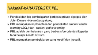 HAKIKAT-KARAKTERISTIK PBL
 Pondasi dan Ide pembelajaran berbasis proyek digagas oleh
John Dewey  learning by doing
 PBL merupakan implemetasi dari pendekatan student center
learning (SCL) dan student active learning.
 PBL adalah pembelajaran yang berbasis/berorientasi kepada
teori belajar konstruktivism.
 PBL merupakan pembelajaran yang kreatif dan inovatif.
 