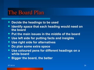 07/10/14 20
The Board PlanThe Board Plan
 Decide the headings to be used
 Identify space that each heading would need on
the board
 Put the main issues in the middle of the board
 Use left side for putting facts and insights
 Use right side for alternatives
 Do plan some extra space
 Use coloured pens for different headings on a
white board
 Bigger the board, the better
 
