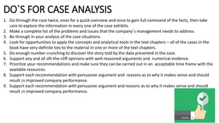 DO`S FOR CASE ANALYSIS
1. Go through the case twice, ones for a quick overview and once to gain full command of the facts, then take
care to explore the information in every one of the case exhibits.
2. Make a complete list of the problems and issues that the company`s management needs to address.
3. Be through in your analysis of the case situations.
4. Look for opportunities to apply the concepts and analytical tools in the text chapters – all of the cases in the
book have very definite ties to the material in one or more of the text chapters.
5. Do enough number crunching to discover the story told by the data presented in the case.
6. Support any and all oft-the-cliff opinions with well-reasoned arguments and numerical evidence.
7. Prioritize your recommendations and make sure they can be carried out in an acceptable time frame with the
available resources.
8. Support each recommendation with persuasive argument and reasons as to why it makes sense and should
result ¡n improved company performance.
9. Support each recommendation with persuasive argument and reasons as to why it makes sense and should
result ¡n improved company performance.
 
