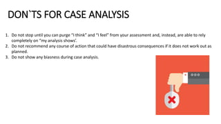 DON`TS FOR CASE ANALYSIS
1. Do not stop until you can purge “I think” and “I feel” from your assessment and, instead, are able to rely
completely on “my analysis shows’.
2. Do not recommend any course of action that could have disastrous consequences if it does not work out as
planned.
3. Do not show any biasness during case analysis.
 
