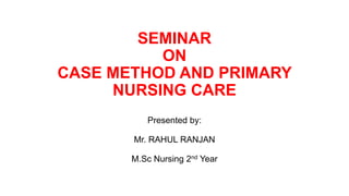 SEMINAR
ON
CASE METHOD AND PRIMARY
NURSING CARE
Presented by:
Mr. RAHUL RANJAN
M.Sc Nursing 2nd Year
 