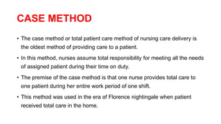 CASE METHOD
• The case method or total patient care method of nursing care delivery is
the oldest method of providing care to a patient.
• In this method, nurses assume total responsibility for meeting all the needs
of assigned patient during their time on duty.
• The premise of the case method is that one nurse provides total care to
one patient during her entire work period of one shift.
• This method was used in the era of Florence nightingale when patient
received total care in the home.
 