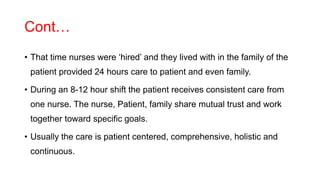 Cont…
• That time nurses were ‘hired’ and they lived with in the family of the
patient provided 24 hours care to patient and even family.
• During an 8-12 hour shift the patient receives consistent care from
one nurse. The nurse, Patient, family share mutual trust and work
together toward specific goals.
• Usually the care is patient centered, comprehensive, holistic and
continuous.
 