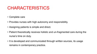 CHARACTERISTICS
• Complete care
• Provides nurses with high autonomy and responsibility.
• Assigning patients is simple and direct.
• Patient theoretically receives holistic and un-fragmented care during the
nurse’s time on duty.
• It is developed and communicated through written sources, its usage
remains in contemporary practice.
 