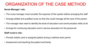 ORGANIZATION OF THE CASE METHOD
Nurse Manager’ role:
• The nurse manager must consider the expense of the system before arranging the staff
• Arrange skilled and qualified nurse so that she could manage all the care of the person
• The manager also need to identify the level of education and communication skills of all
• Arrange for continuing education and in service education for the personnel
Staff nurse’s role:
• Provide holistic care to assigned patient during a defined work period
• Assessment and teaching the patient and family
 