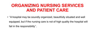 ORGANIZING NURSING SERVICES
AND PATIENT CARE
• ‘’A hospital may be soundly organized, beautifully situated and well
equipped, but if the nursing care is not of high quality the hospital will
fail in the responsibility’’.
 