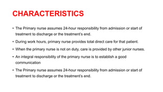 CHARACTERISTICS
• The Primary nurse assumes 24-hour responsibility from admission or start of
treatment to discharge or the treatment’s end.
• During work hours, primary nurse provides total direct care for that patient.
• When the primary nurse is not on duty, care is provided by other junior nurses.
• An integral responsibility of the primary nurse is to establish a good
communication
• The Primary nurse assumes 24-hour responsibility from admission or start of
treatment to discharge or the treatment’s end.
 