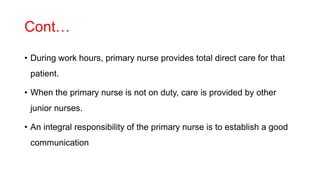 Cont…
• During work hours, primary nurse provides total direct care for that
patient.
• When the primary nurse is not on duty, care is provided by other
junior nurses.
• An integral responsibility of the primary nurse is to establish a good
communication
 