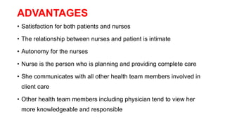 ADVANTAGES
• Satisfaction for both patients and nurses
• The relationship between nurses and patient is intimate
• Autonomy for the nurses
• Nurse is the person who is planning and providing complete care
• She communicates with all other health team members involved in
client care
• Other health team members including physician tend to view her
more knowledgeable and responsible
 